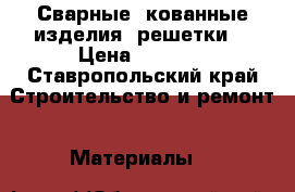 Сварные, кованные изделия, решетки. › Цена ­ 1 000 - Ставропольский край Строительство и ремонт » Материалы   